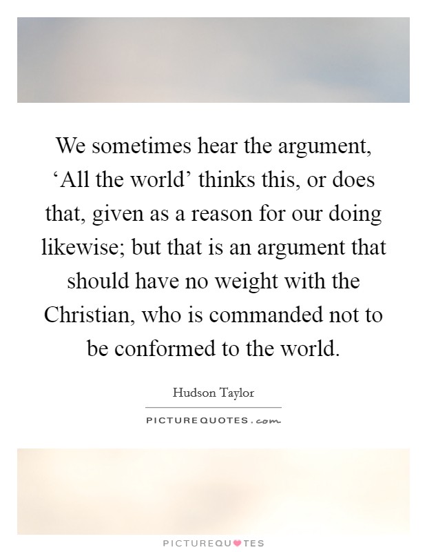 We sometimes hear the argument, ‘All the world' thinks this, or does that, given as a reason for our doing likewise; but that is an argument that should have no weight with the Christian, who is commanded not to be conformed to the world. Picture Quote #1