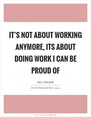 It’s not about working anymore, its about doing work I can be proud of Picture Quote #1