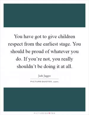 You have got to give children respect from the earliest stage. You should be proud of whatever you do. If you’re not, you really shouldn’t be doing it at all Picture Quote #1