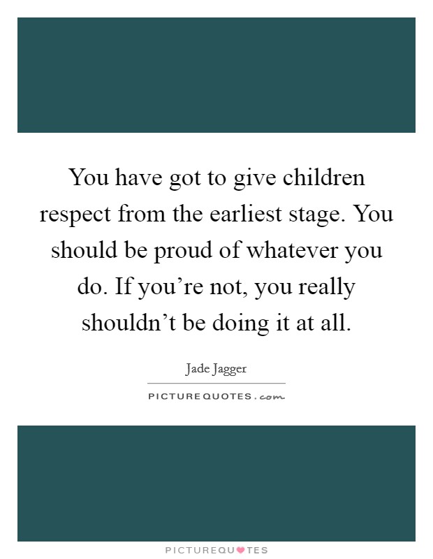 You have got to give children respect from the earliest stage. You should be proud of whatever you do. If you're not, you really shouldn't be doing it at all. Picture Quote #1