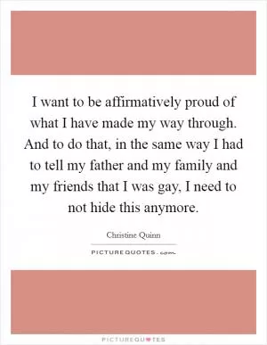 I want to be affirmatively proud of what I have made my way through. And to do that, in the same way I had to tell my father and my family and my friends that I was gay, I need to not hide this anymore Picture Quote #1