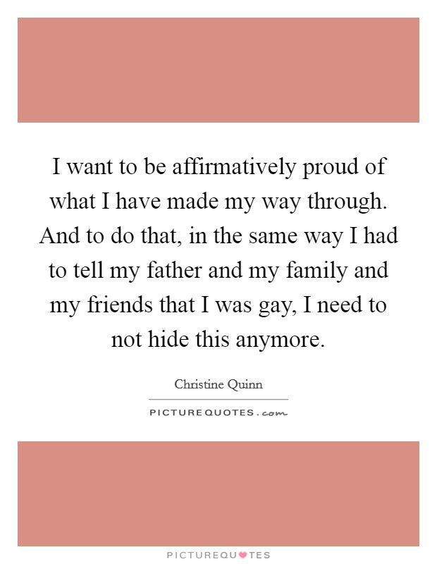 I want to be affirmatively proud of what I have made my way through. And to do that, in the same way I had to tell my father and my family and my friends that I was gay, I need to not hide this anymore. Picture Quote #1