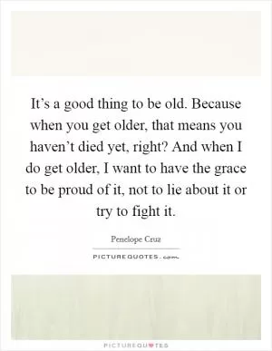 It’s a good thing to be old. Because when you get older, that means you haven’t died yet, right? And when I do get older, I want to have the grace to be proud of it, not to lie about it or try to fight it Picture Quote #1