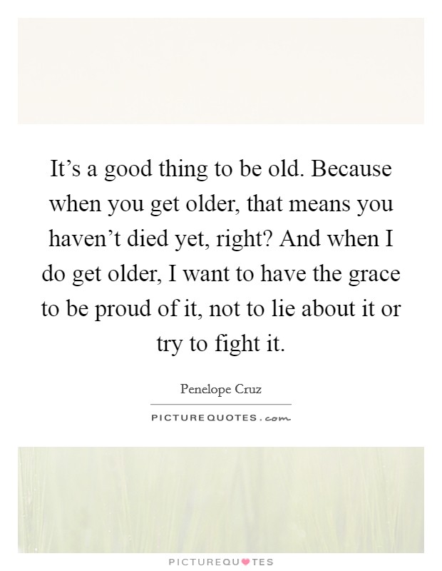 It's a good thing to be old. Because when you get older, that means you haven't died yet, right? And when I do get older, I want to have the grace to be proud of it, not to lie about it or try to fight it. Picture Quote #1