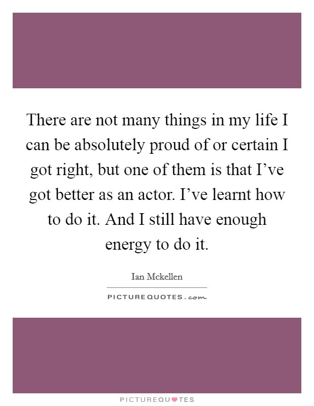 There are not many things in my life I can be absolutely proud of or certain I got right, but one of them is that I've got better as an actor. I've learnt how to do it. And I still have enough energy to do it. Picture Quote #1
