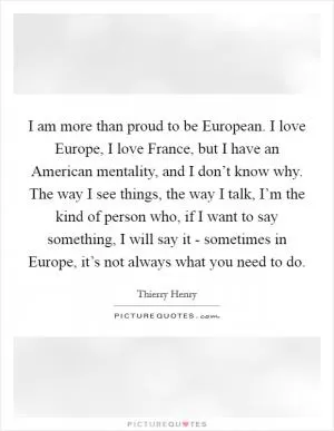 I am more than proud to be European. I love Europe, I love France, but I have an American mentality, and I don’t know why. The way I see things, the way I talk, I’m the kind of person who, if I want to say something, I will say it - sometimes in Europe, it’s not always what you need to do Picture Quote #1
