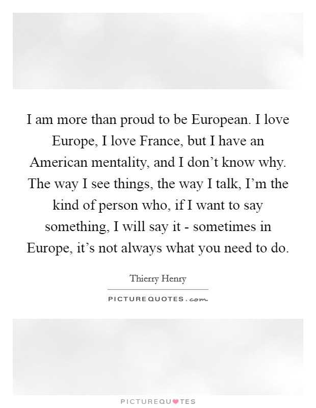 I am more than proud to be European. I love Europe, I love France, but I have an American mentality, and I don't know why. The way I see things, the way I talk, I'm the kind of person who, if I want to say something, I will say it - sometimes in Europe, it's not always what you need to do. Picture Quote #1