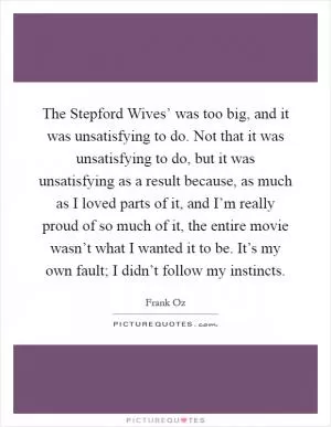 The Stepford Wives’ was too big, and it was unsatisfying to do. Not that it was unsatisfying to do, but it was unsatisfying as a result because, as much as I loved parts of it, and I’m really proud of so much of it, the entire movie wasn’t what I wanted it to be. It’s my own fault; I didn’t follow my instincts Picture Quote #1