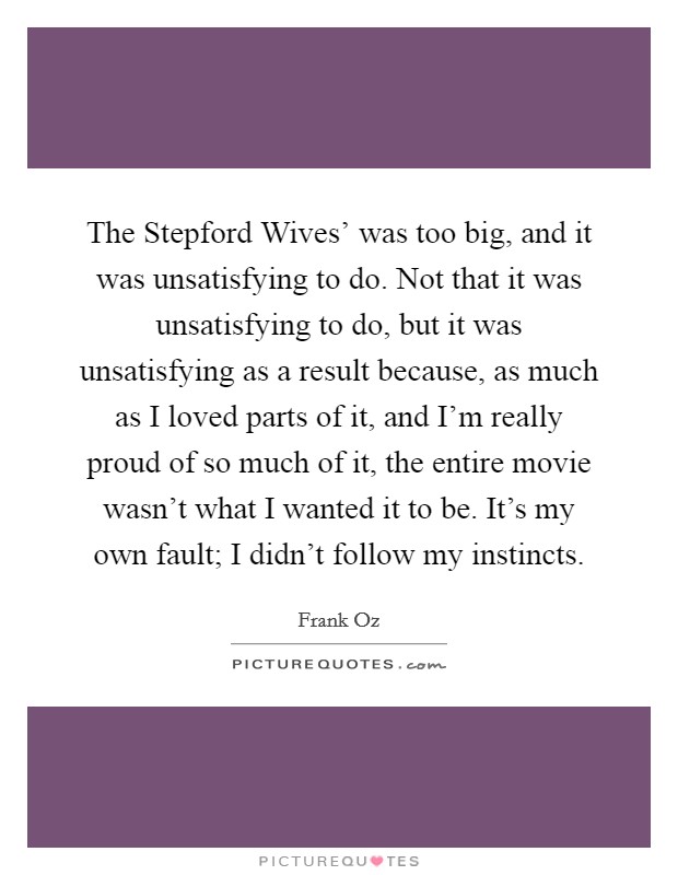 The Stepford Wives' was too big, and it was unsatisfying to do. Not that it was unsatisfying to do, but it was unsatisfying as a result because, as much as I loved parts of it, and I'm really proud of so much of it, the entire movie wasn't what I wanted it to be. It's my own fault; I didn't follow my instincts. Picture Quote #1