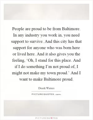 People are proud to be from Baltimore. In any industry you work in, you need support to survive. And this city has that support for anyone who was born here or lived here. And it also gives you the feeling, ‘Oh, I stand for this place. And if I do something I’m not proud of, I might not make my town proud.’ And I want to make Baltimore proud Picture Quote #1