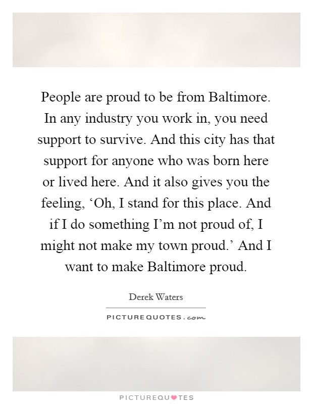 People are proud to be from Baltimore. In any industry you work in, you need support to survive. And this city has that support for anyone who was born here or lived here. And it also gives you the feeling, ‘Oh, I stand for this place. And if I do something I'm not proud of, I might not make my town proud.' And I want to make Baltimore proud. Picture Quote #1