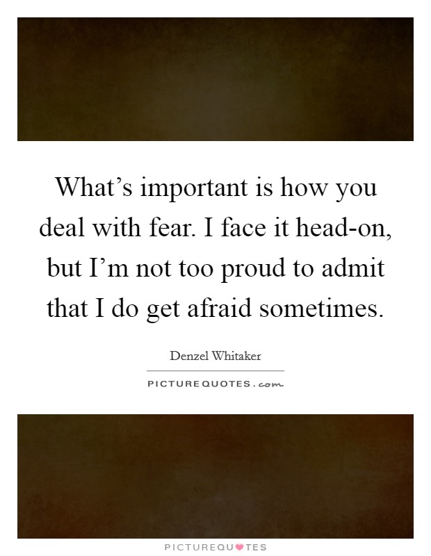 What's important is how you deal with fear. I face it head-on, but I'm not too proud to admit that I do get afraid sometimes. Picture Quote #1