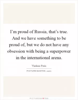 I’m proud of Russia, that’s true. And we have something to be proud of, but we do not have any obsession with being a superpower in the international arena Picture Quote #1