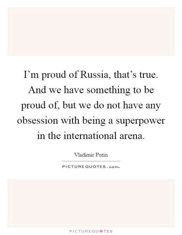 I'm proud of Russia, that's true. And we have something to be proud of, but we do not have any obsession with being a superpower in the international arena. Picture Quote #1