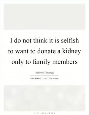 I do not think it is selfish to want to donate a kidney only to family members Picture Quote #1