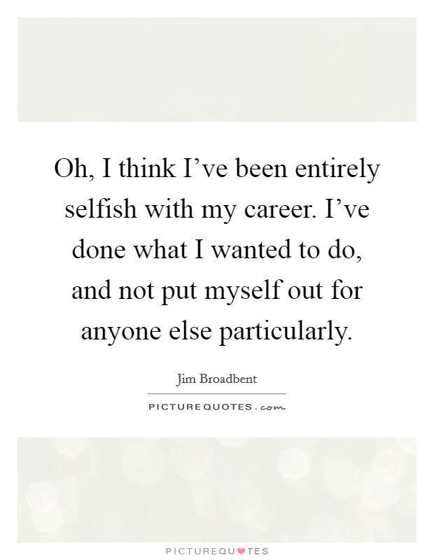 Oh, I think I've been entirely selfish with my career. I've done what I wanted to do, and not put myself out for anyone else particularly. Picture Quote #1