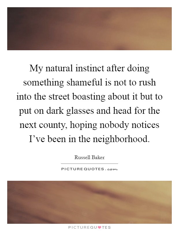 My natural instinct after doing something shameful is not to rush into the street boasting about it but to put on dark glasses and head for the next county, hoping nobody notices I've been in the neighborhood. Picture Quote #1