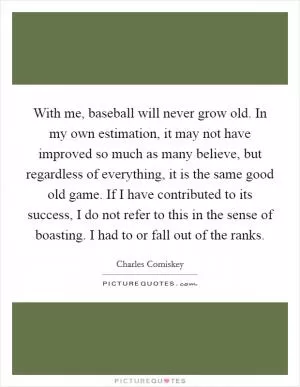 With me, baseball will never grow old. In my own estimation, it may not have improved so much as many believe, but regardless of everything, it is the same good old game. If I have contributed to its success, I do not refer to this in the sense of boasting. I had to or fall out of the ranks Picture Quote #1