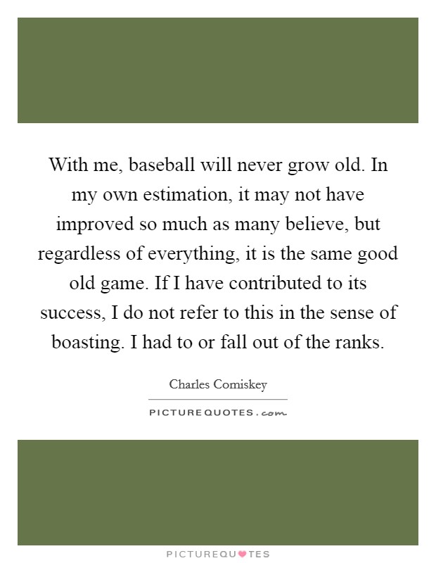 With me, baseball will never grow old. In my own estimation, it may not have improved so much as many believe, but regardless of everything, it is the same good old game. If I have contributed to its success, I do not refer to this in the sense of boasting. I had to or fall out of the ranks. Picture Quote #1