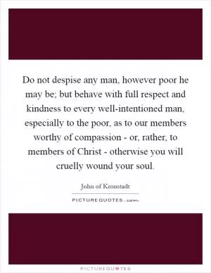 Do not despise any man, however poor he may be; but behave with full respect and kindness to every well-intentioned man, especially to the poor, as to our members worthy of compassion - or, rather, to members of Christ - otherwise you will cruelly wound your soul Picture Quote #1