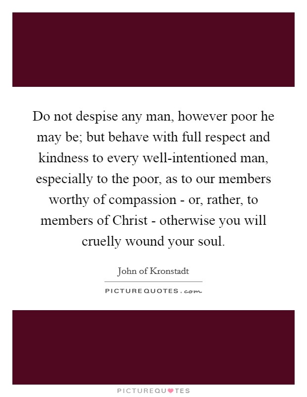 Do not despise any man, however poor he may be; but behave with full respect and kindness to every well-intentioned man, especially to the poor, as to our members worthy of compassion - or, rather, to members of Christ - otherwise you will cruelly wound your soul. Picture Quote #1