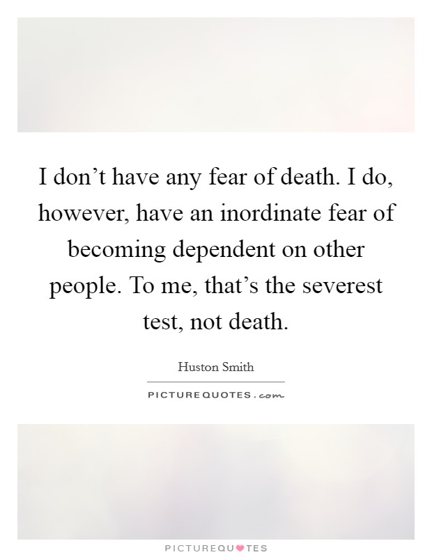 I don't have any fear of death. I do, however, have an inordinate fear of becoming dependent on other people. To me, that's the severest test, not death. Picture Quote #1