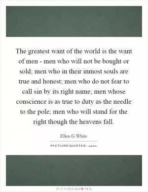The greatest want of the world is the want of men - men who will not be bought or sold; men who in their inmost souls are true and honest; men who do not fear to call sin by its right name; men whose conscience is as true to duty as the needle to the pole; men who will stand for the right though the heavens fall Picture Quote #1