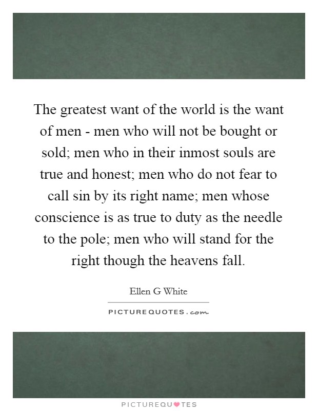 The greatest want of the world is the want of men - men who will not be bought or sold; men who in their inmost souls are true and honest; men who do not fear to call sin by its right name; men whose conscience is as true to duty as the needle to the pole; men who will stand for the right though the heavens fall. Picture Quote #1