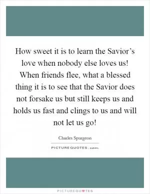 How sweet it is to learn the Savior’s love when nobody else loves us! When friends flee, what a blessed thing it is to see that the Savior does not forsake us but still keeps us and holds us fast and clings to us and will not let us go! Picture Quote #1