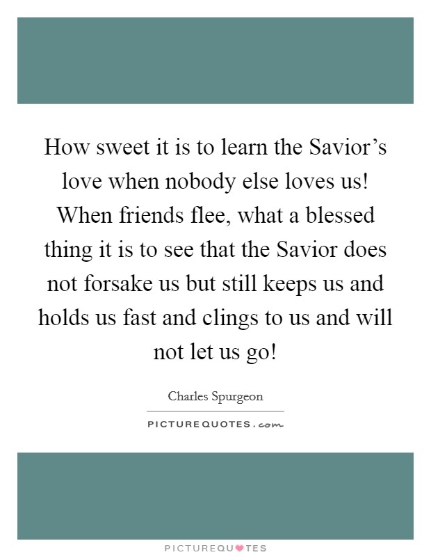 How sweet it is to learn the Savior's love when nobody else loves us! When friends flee, what a blessed thing it is to see that the Savior does not forsake us but still keeps us and holds us fast and clings to us and will not let us go! Picture Quote #1