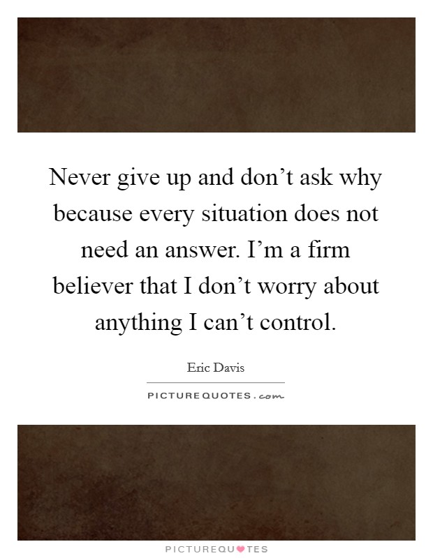 Never give up and don't ask why because every situation does not need an answer. I'm a firm believer that I don't worry about anything I can't control. Picture Quote #1