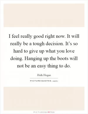 I feel really good right now. It will really be a tough decision. It’s so hard to give up what you love doing. Hanging up the boots will not be an easy thing to do Picture Quote #1