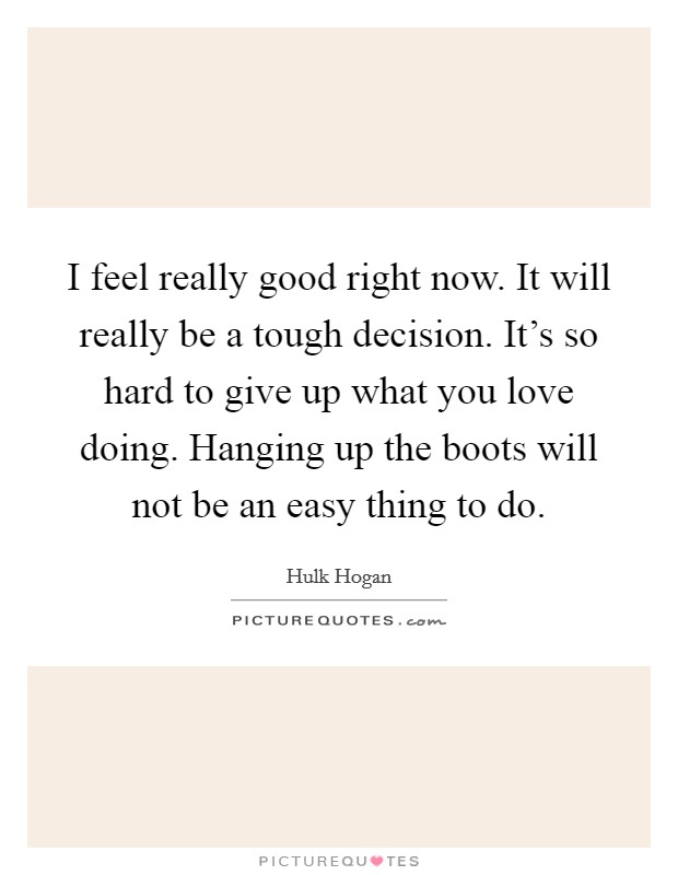 I feel really good right now. It will really be a tough decision. It's so hard to give up what you love doing. Hanging up the boots will not be an easy thing to do. Picture Quote #1