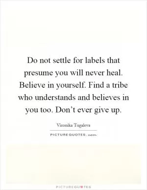 Do not settle for labels that presume you will never heal. Believe in yourself. Find a tribe who understands and believes in you too. Don’t ever give up Picture Quote #1