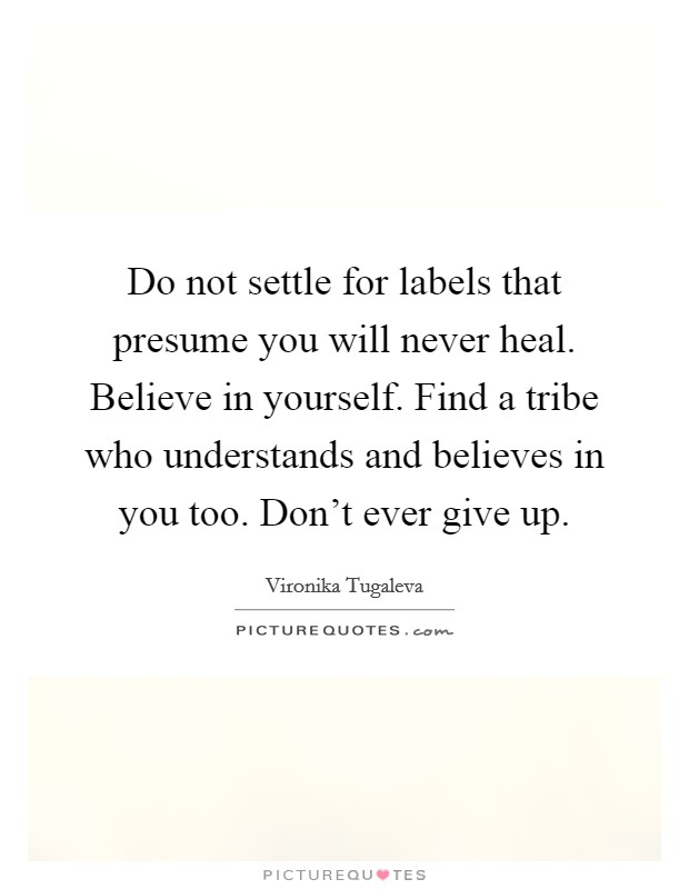 Do not settle for labels that presume you will never heal. Believe in yourself. Find a tribe who understands and believes in you too. Don't ever give up. Picture Quote #1