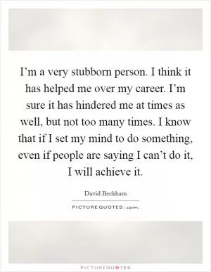 I’m a very stubborn person. I think it has helped me over my career. I’m sure it has hindered me at times as well, but not too many times. I know that if I set my mind to do something, even if people are saying I can’t do it, I will achieve it Picture Quote #1