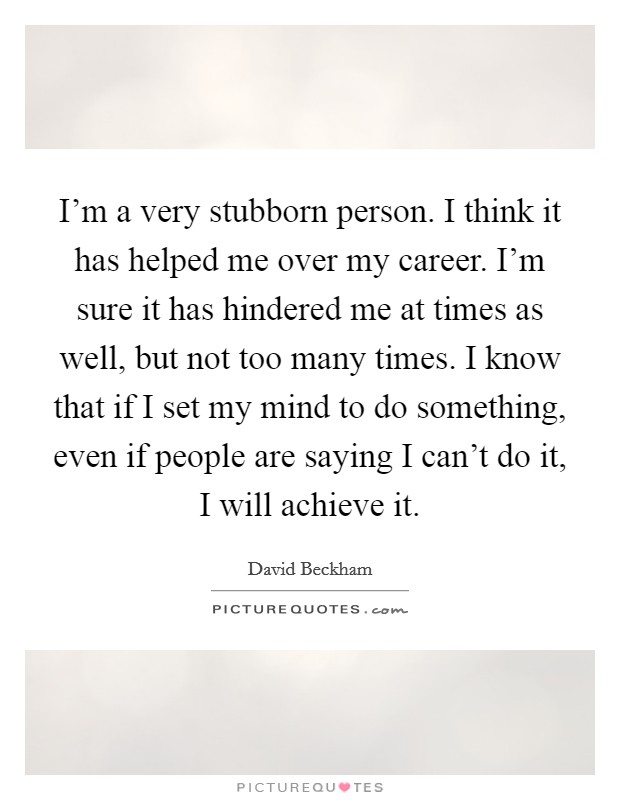 I'm a very stubborn person. I think it has helped me over my career. I'm sure it has hindered me at times as well, but not too many times. I know that if I set my mind to do something, even if people are saying I can't do it, I will achieve it. Picture Quote #1