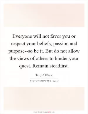Everyone will not favor you or respect your beliefs, passion and purpose--so be it. But do not allow the views of others to hinder your quest. Remain steadfast Picture Quote #1