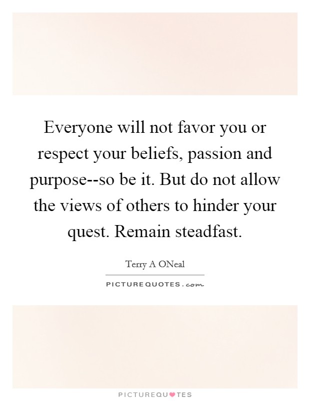 Everyone will not favor you or respect your beliefs, passion and purpose--so be it. But do not allow the views of others to hinder your quest. Remain steadfast. Picture Quote #1