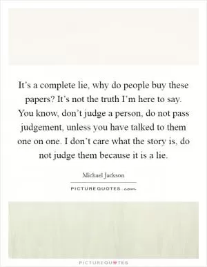It’s a complete lie, why do people buy these papers? It’s not the truth I’m here to say. You know, don’t judge a person, do not pass judgement, unless you have talked to them one on one. I don’t care what the story is, do not judge them because it is a lie Picture Quote #1