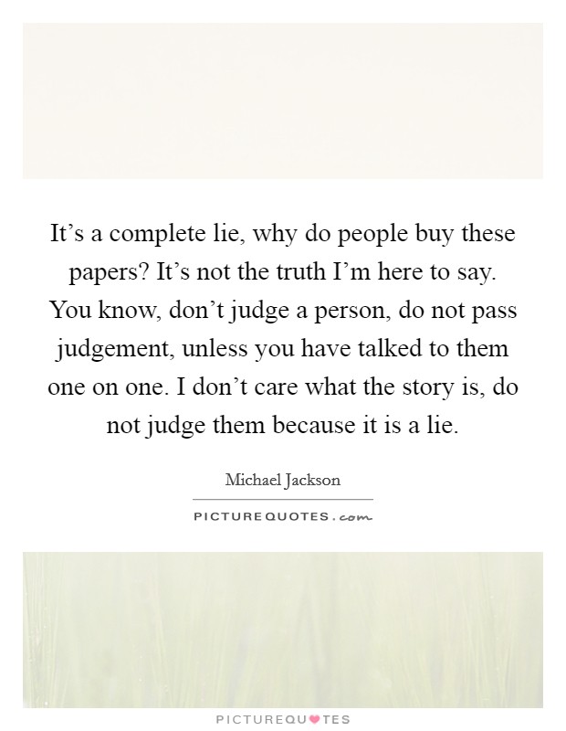 It's a complete lie, why do people buy these papers? It's not the truth I'm here to say. You know, don't judge a person, do not pass judgement, unless you have talked to them one on one. I don't care what the story is, do not judge them because it is a lie. Picture Quote #1