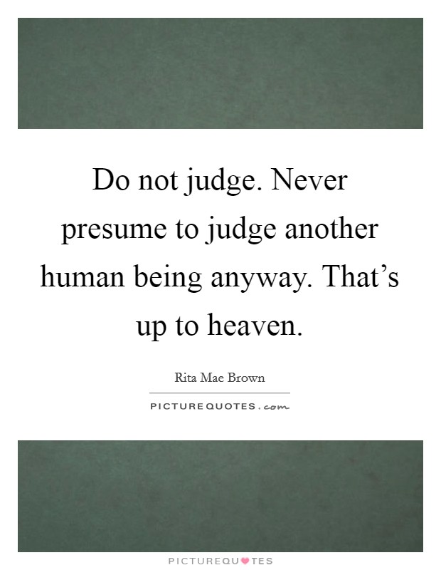 Do not judge. Never presume to judge another human being anyway. That's up to heaven. Picture Quote #1