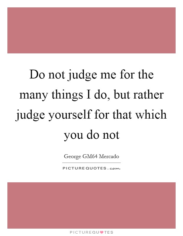 Do not judge me for the many things I do, but rather judge yourself for that which you do not Picture Quote #1