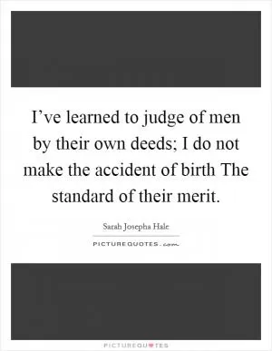 I’ve learned to judge of men by their own deeds; I do not make the accident of birth The standard of their merit Picture Quote #1