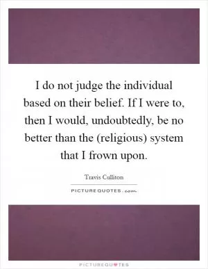I do not judge the individual based on their belief. If I were to, then I would, undoubtedly, be no better than the (religious) system that I frown upon Picture Quote #1