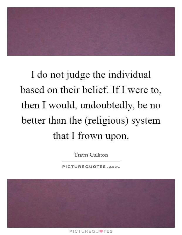 I do not judge the individual based on their belief. If I were to, then I would, undoubtedly, be no better than the (religious) system that I frown upon. Picture Quote #1