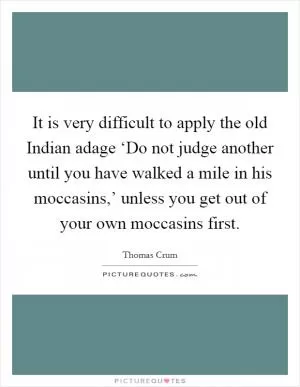It is very difficult to apply the old Indian adage ‘Do not judge another until you have walked a mile in his moccasins,’ unless you get out of your own moccasins first Picture Quote #1