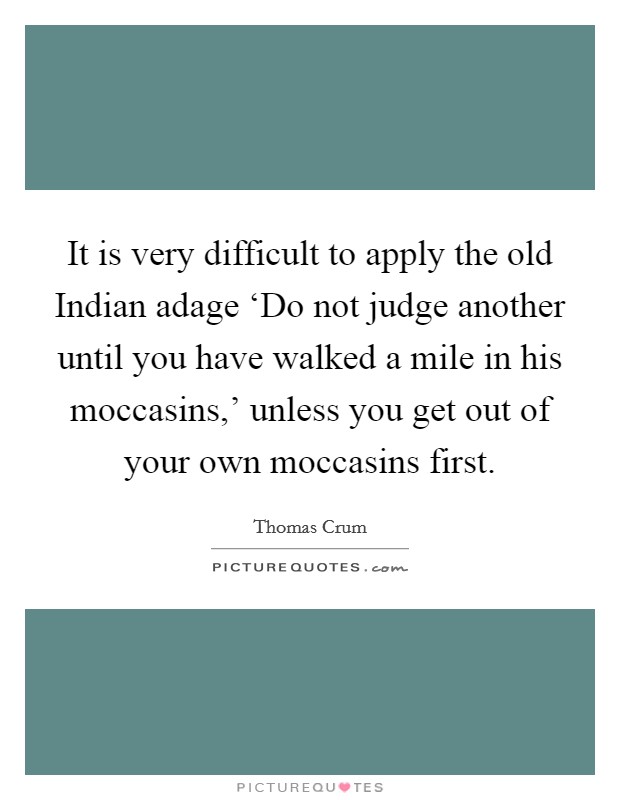 It is very difficult to apply the old Indian adage ‘Do not judge another until you have walked a mile in his moccasins,' unless you get out of your own moccasins first. Picture Quote #1