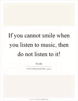 If you cannot smile when you listen to music, then do not listen to it! Picture Quote #1