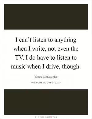 I can’t listen to anything when I write, not even the TV. I do have to listen to music when I drive, though Picture Quote #1